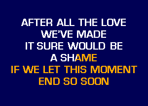 AFTER ALL THE LOVE
WE'VE MADE
IT SURE WOULD BE
A SHAME
IF WE LET THIS MOMENT
END 50 SOON