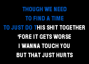 THOUGH WE NEED
TO FIND A TIME
TO JUST DO THIS SHIT TOGETHER
'FORE IT GETS WORSE
I WANNA TOUCH YOU
BUT THAT JUST HURTS