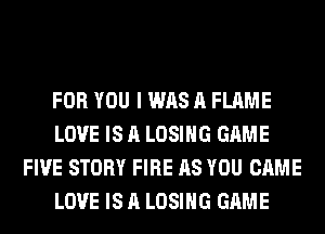 FOR YOU I WAS A FLAME
LOVE IS A LOSING GAME
FIVE STORY FIRE AS YOU CAME
LOVE IS A LOSING GAME
