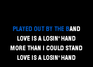 PLAYED OUT BY THE BAND
LOVE IS A LOSIH' HAND
MORE THAN I COULD STAND
LOVE IS A LOSIH' HAND