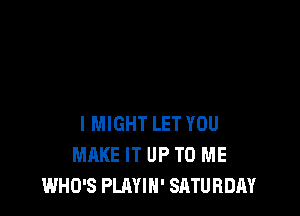 I MIGHT LET YOU
MAKE IT UP TO ME
WHO'S PLAYIH' SATURDAY
