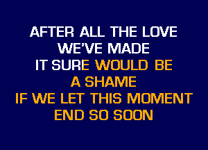 AFTER ALL THE LOVE
WE'VE MADE
IT SURE WOULD BE
A SHAME
IF WE LET THIS MOMENT
END 50 SOON