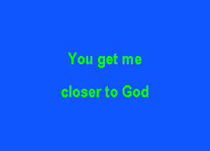 You get me

closer to God