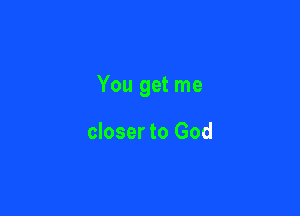 You get me

closer to God