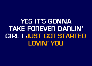 YES IT'S GONNA
TAKE FOREVER DARLIN'
GIRL I JUST GOT STARTED
LOVIN' YOU