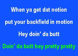When ya get dat notion

put your backfield in motion

Hey doin' da butt
Doin' da butt hey pretty pretty