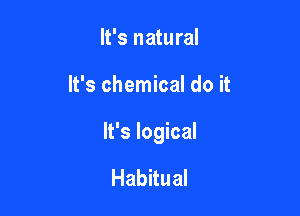 It's natural

It's chemical do it

It's logical

Habitual