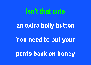 Isn't that cute

an extra belly button

You need to put your

pants back on honey