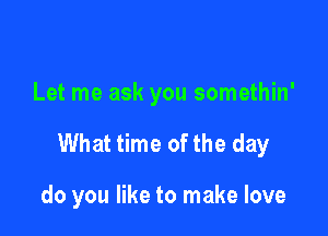 Let me ask you somethin'

What time ofthe day

do you like to make love