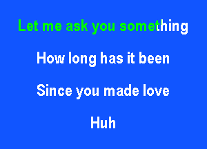 Let me ask you something

How long has it been

Since you made love

Huh