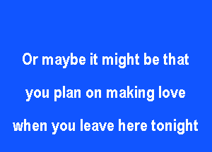 Or maybe it might be that

you plan on making love

when you leave here tonight