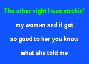 The other night I was strokin'

my woman and it got

so good to her you know

what she told me