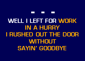 WELL I LEFT FOR WORK
IN A HURRY
I RUSHED OUT THE DOOR
WITHOUT
SAYIN' GOODBYE