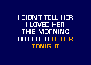 l DIDNT TELL HER
I LOVED HER
THIS MORNING
BUT PLL TELL HER
TONIGHT

g