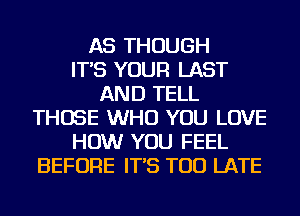 AS THOUGH
IT'S YOUR LAST
AND TELL
THOSE WHO YOU LOVE
HOW YOU FEEL
BEFORE IT'S TOO LATE