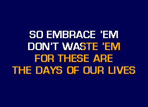 SO EMBRACE 'EM
DON'T WASTE 'EM
FOR THESE ARE
THE DAYS OF OUR LIVES