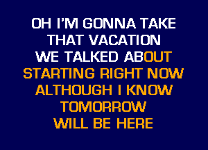 UH I'M GONNA TAKE
THAT VACATION
WE TALKED ABOUT
STARTING RIGHT NOW
ALTHOUGH I KNOW
TOMORROW
WILL BE HERE