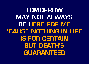 TOMORROW
MAY NOT ALWAYS
BE HERE FOR ME
'CAUSE NOTHING IN LIFE
IS FOR CERTAIN
BUT DEATH'S
GUARANTEED