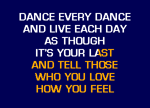 DANCE EVERY DANCE
AND LIVE EACH DAY
AS THOUGH
IT'S YOUR LAST
AND TELL THOSE
WHO YOU LOVE
HOW YOU FEEL