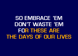 SO EMBRACE 'EM
DON'T WASTE 'EM
FOR THESE ARE
THE DAYS OF OUR LIVES