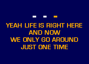 YEAH LIFE IS RIGHT HERE
AND NOW
WE ONLY GO AROUND

JUST ONE TIME