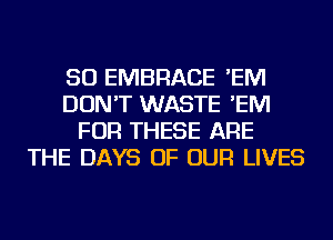 SO EMBRACE 'EM
DON'T WASTE 'EM
FOR THESE ARE
THE DAYS OF OUR LIVES