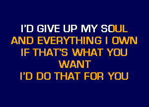 I'D GIVE UP MY SOUL
AND EVERYTHING I OWN
IF THAT'S WHAT YOU
WANT
I'D DO THAT FOR YOU