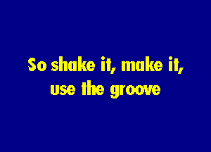So shake it, make it,

use the groove
