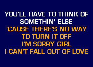 YOU'LL HAVE TO THINK OF
SOMETHIN' ELSE
'CAUSE THERE'S NO WAY
TO TURN IT OFF
I'M SORRY GIRL
I CAN'T FALL OUT OF LOVE