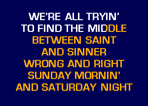 WE'RE ALL TRYIN'
TO FIND THE MIDDLE
BETWEEN SAINT
AND SINNER
WRONG AND RIGHT
SUNDAY MORNIN'
AND SATURDAY NIGHT