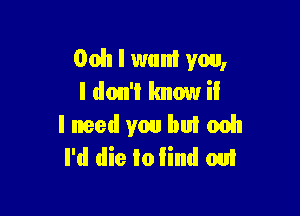 Ooh I want you,
I don'l Imow iI

I need you buI 0051
I'd die Io Iind om