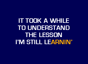 IT TOOK A WHILE
TO UNDERSTAND

THE LESSON
I'M STILL LEARNIN'