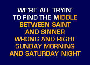 WE'RE ALL TRYIN'
TO FIND THE MIDDLE
BETWEEN SAINT
AND SINNER
WRONG AND RIGHT
SUNDAY MORNING
AND SATURDAY NIGHT