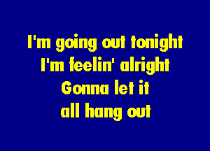 I'm going out tonight
I'm feelin' alright

Gonna let it
all hung out