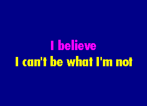 I (un'l be what I'm not