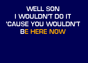 WELL SON
I WOULDN'T DO IT
'CAUSE YOU WOULDN'T

BE HERE NOW