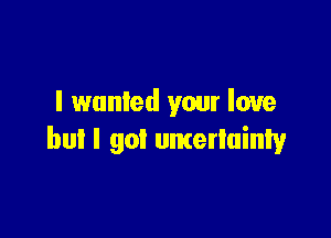 I wanted your love

but I got uncertainty