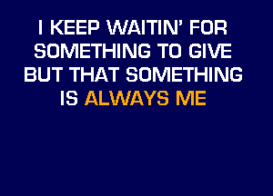 I KEEP WAITIN' FOR
SOMETHING TO GIVE
BUT THAT SOMETHING
IS ALWAYS ME