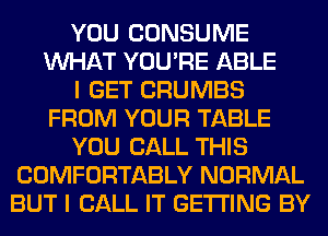 YOU CONSUME
WHAT YOU'RE ABLE
I GET CRUMBS
FROM YOUR TABLE
YOU CALL THIS
COMFORTABLY NORMAL
BUT I CALL IT GETTING BY