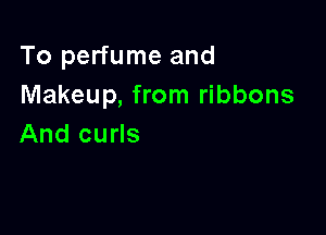 To perfume and
Makeup, from ribbons

And curls