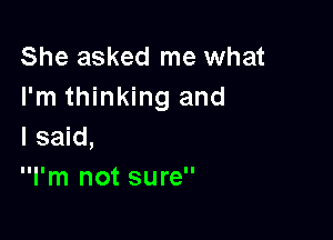 She asked me what
I'm thinking and

I said,
I'm not sure