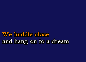XVe huddle close
and hang on to a dream