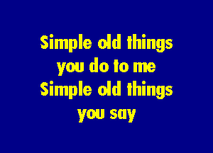 Simple old things
you do to me

Simple oid things
you say