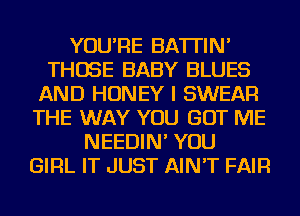 YOU'RE BATTIN'
THOSE BABY BLUES
AND HONEY I SWEAR
THE WAY YOU GOT ME
NEEDIN' YOU
GIRL IT JUST AIN'T FAIR