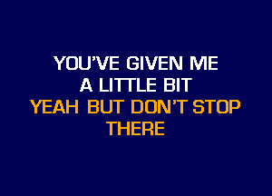 YOU'VE GIVEN ME
A LITTLE BIT

YEAH BUT DONT STOP
THERE