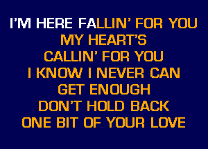 I'M HERE FALLIN' FOR YOU
MY HEART'S
CALLIN' FOR YOU
I KNOW I NEVER CAN
GET ENOUGH
DON'T HOLD BACK
ONE BIT OF YOUR LOVE