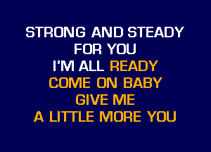 STRONG AND STEADY
FOR YOU
I'M ALL READY
COME ON BABY
GIVE ME
A LITI'LE MORE YOU