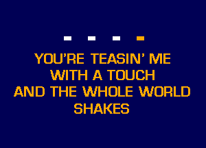 YOU'RE TEASIN' ME
WITH A TOUCH
AND THE WHOLE WORLD

SHAKES