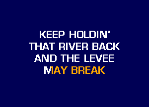 KEEP HOLDIN'
THAT RIVER BACK

AND THE LEVEE
MAY BREAK