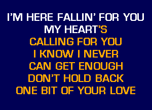 I'M HERE FALLIN' FOR YOU
MY HEART'S
CALLING FOR YOU
I KNOW I NEVER
CAN GET ENOUGH
DON'T HOLD BACK
ONE BIT OF YOUR LOVE